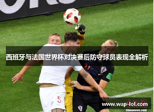 西班牙与法国世界杯对决赛后防守球员表现全解析
