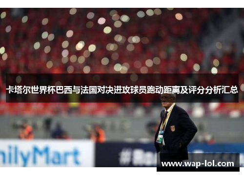 卡塔尔世界杯巴西与法国对决进攻球员跑动距离及评分分析汇总