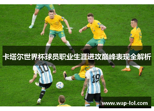 卡塔尔世界杯球员职业生涯进攻巅峰表现全解析