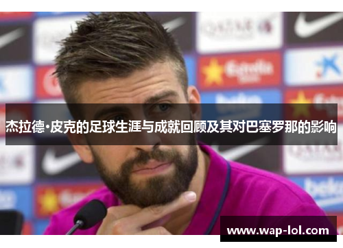 杰拉德·皮克的足球生涯与成就回顾及其对巴塞罗那的影响