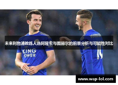 未来利物浦教练人选阿隆索与图赫尔的前景分析与可能性对比