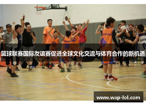 篮球联赛国际友谊赛促进全球文化交流与体育合作的新机遇