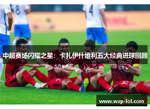 中超赛场闪耀之星：卡扎伊什维利五大经典进球回顾