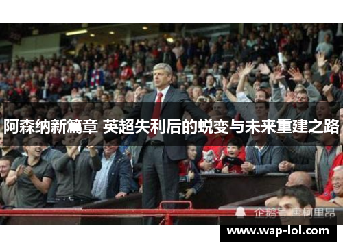 阿森纳新篇章 英超失利后的蜕变与未来重建之路