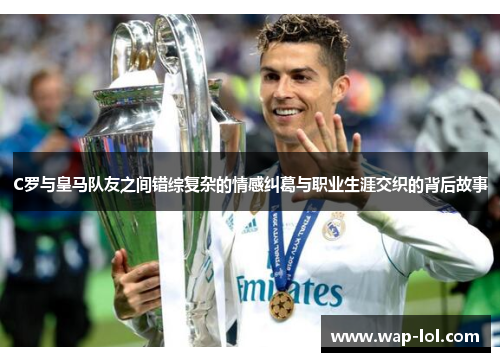 C罗与皇马队友之间错综复杂的情感纠葛与职业生涯交织的背后故事