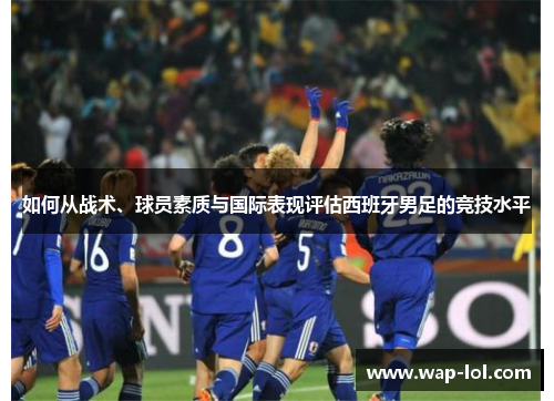 如何从战术、球员素质与国际表现评估西班牙男足的竞技水平